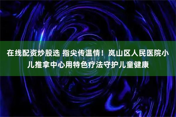 在线配资炒股选 指尖传温情！岚山区人民医院小儿推拿中心用特色疗法守护儿童健康