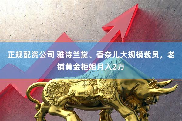 正规配资公司 雅诗兰黛、香奈儿大规模裁员，老铺黄金柜姐月入2万