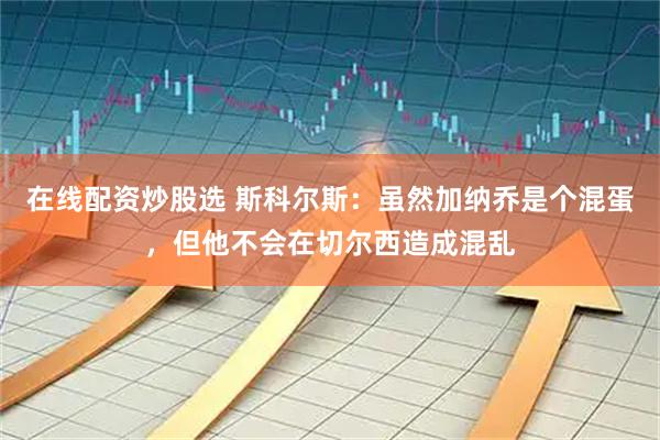 在线配资炒股选 斯科尔斯：虽然加纳乔是个混蛋，但他不会在切尔西造成混乱