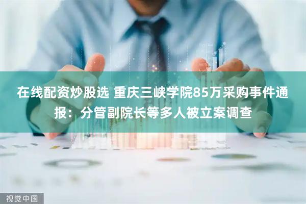 在线配资炒股选 重庆三峡学院85万采购事件通报：分管副院长等多人被立案调查