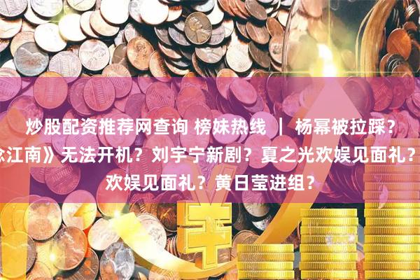 炒股配资推荐网查询 榜妹热线 ｜ 杨幂被拉踩？王安宇《一念江南》无法开机？刘宇宁新剧？夏之光欢娱见面礼？黄日莹进组？