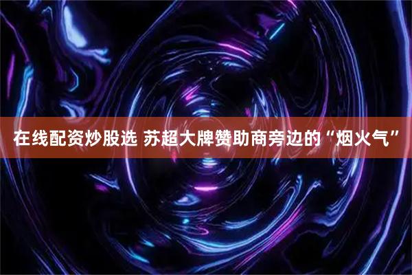 在线配资炒股选 苏超大牌赞助商旁边的“烟火气”