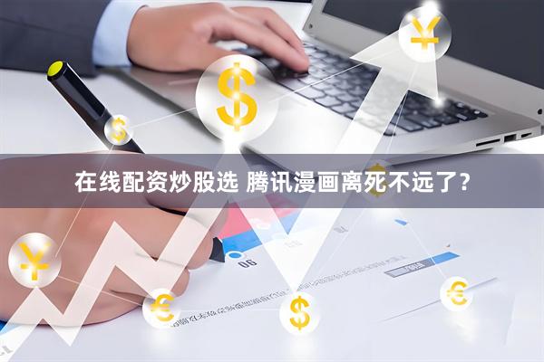 在线配资炒股选 腾讯漫画离死不远了？
