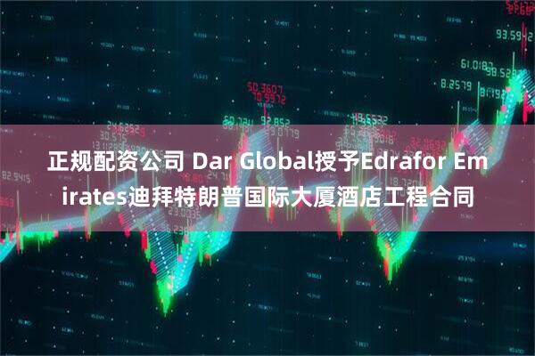 正规配资公司 Dar Global授予Edrafor Emirates迪拜特朗普国际大厦酒店工程合同