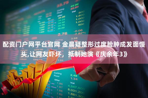 配资门户网平台官网 金晨疑整形过度脸肿成发面馒头,让网友吓坏，抵制她演《庆余年3》