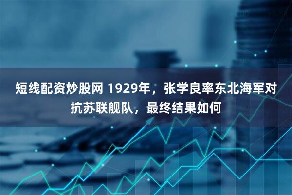 短线配资炒股网 1929年，张学良率东北海军对抗苏联舰队，最终结果如何
