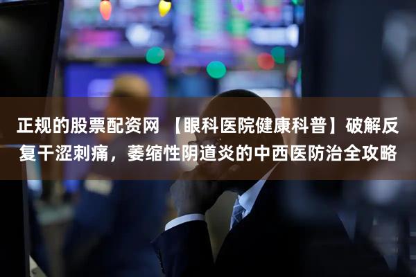 正规的股票配资网 【眼科医院健康科普】破解反复干涩刺痛，萎缩性阴道炎的中西医防治全攻略