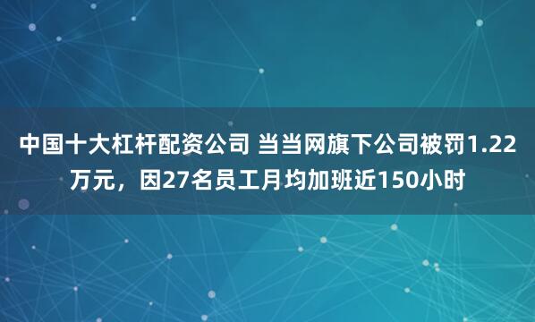 中国十大杠杆配资公司 当当网旗下公司被罚1.22万元，因27名员工月均加班近150小时