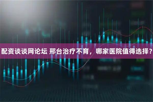 配资谈谈网论坛 邢台治疗不育，哪家医院值得选择？