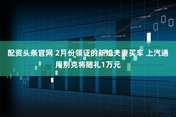 配资头条官网 2月份领证的新婚夫妻买车 上汽通用别克将随礼1万元