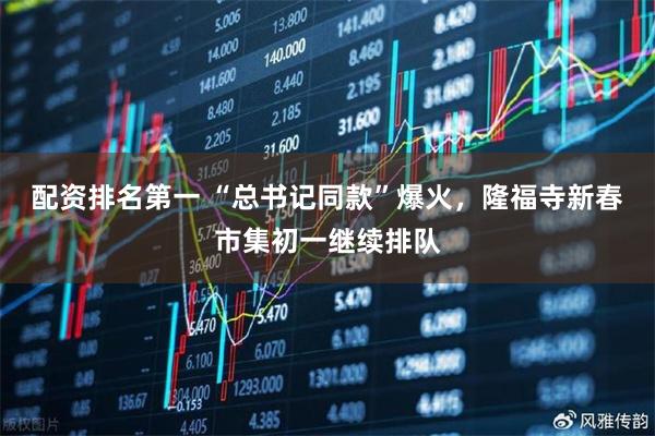 配资排名第一 “总书记同款”爆火，隆福寺新春市集初一继续排队