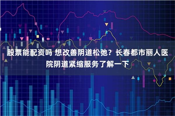 股票能配资吗 想改善阴道松弛？长春都市丽人医院阴道紧缩服务了解一下
