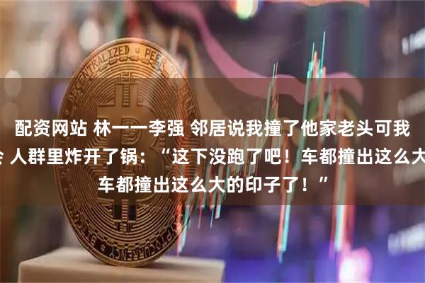 配资网站 林一一李强 邻居说我撞了他家老头可我红绿色盲不会 人群里炸开了锅：“这下没跑了吧！车都撞出这么大的印子了！”