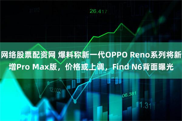 网络股票配资网 爆料称新一代OPPO Reno系列将新增Pro Max版，价格或上调，Find N6背面曝光