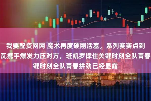 我要配资网网 魔术再度硬刚活塞，系列赛赛点到手，贝恩和小瓦携手爆发力压对方，班凯罗撑住关键时刻全队青春拼劲已经显露