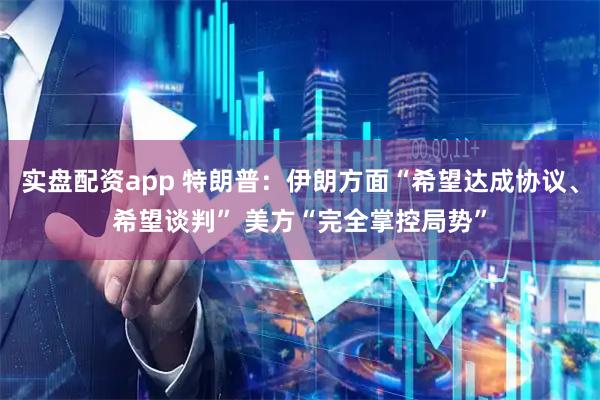 实盘配资app 特朗普：伊朗方面“希望达成协议、希望谈判” 美方“完全掌控局势”