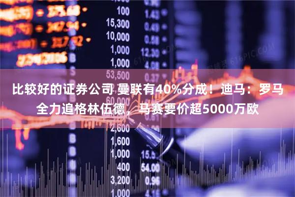 比较好的证券公司 曼联有40%分成！迪马：罗马全力追格林伍德，马赛要价超5000万欧