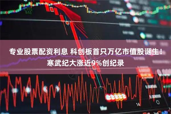 专业股票配资利息 科创板首只万亿市值股诞生！寒武纪大涨近9%创纪录