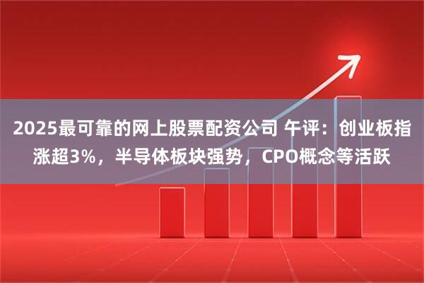 2025最可靠的网上股票配资公司 午评：创业板指涨超3%，半导体板块强势，CPO概念等活跃