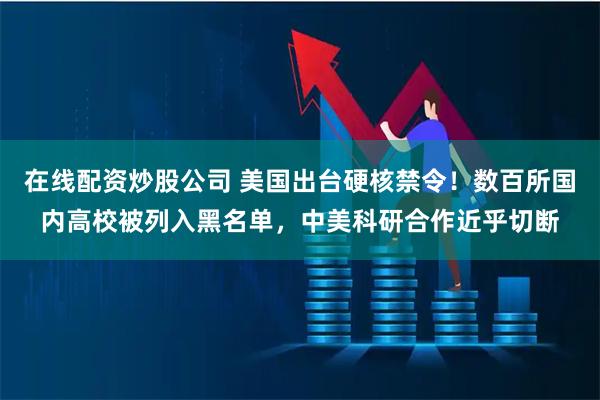 在线配资炒股公司 美国出台硬核禁令！数百所国内高校被列入黑名单，中美科研合作近乎切断