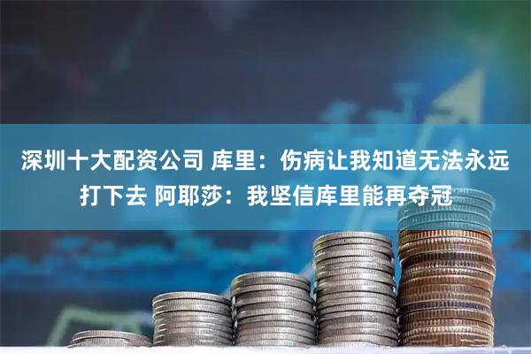 深圳十大配资公司 库里：伤病让我知道无法永远打下去 阿耶莎：我坚信库里能再夺冠