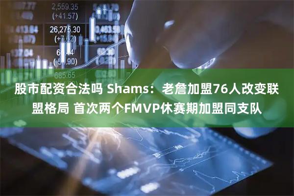 股市配资合法吗 Shams:老詹加盟76人改变联盟格局 首次两个FMVP休赛期加盟同支队