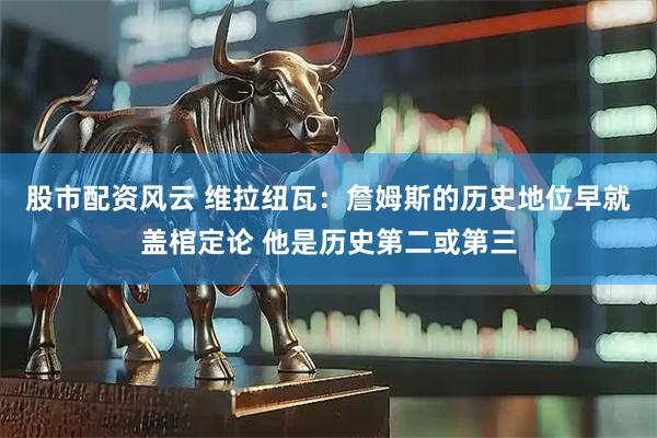 股市配资风云 维拉纽瓦：詹姆斯的历史地位早就盖棺定论 他是历史第二或第三