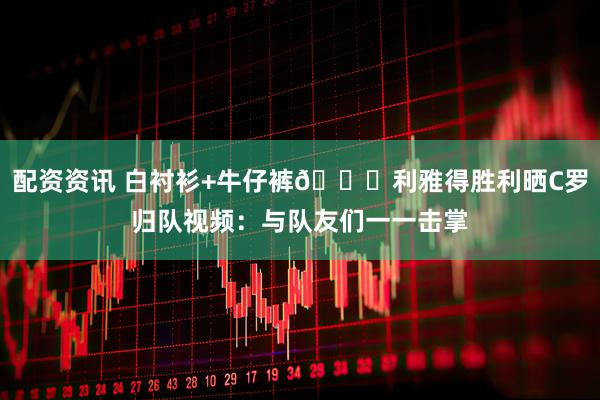 配资资讯 白衬衫+牛仔裤😎利雅得胜利晒C罗归队视频：与队友们一一击掌