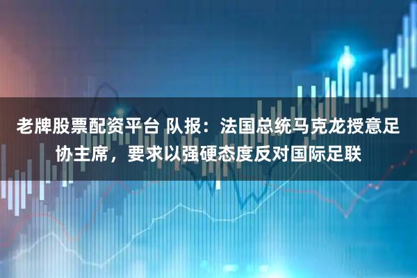 老牌股票配资平台 队报：法国总统马克龙授意足协主席，要求以强硬态度反对国际足联