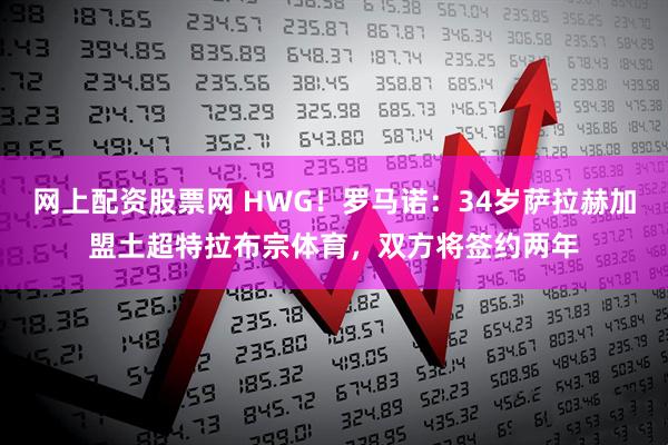 网上配资股票网 HWG！罗马诺：34岁萨拉赫加盟土超特拉布宗体育，双方将签约两年