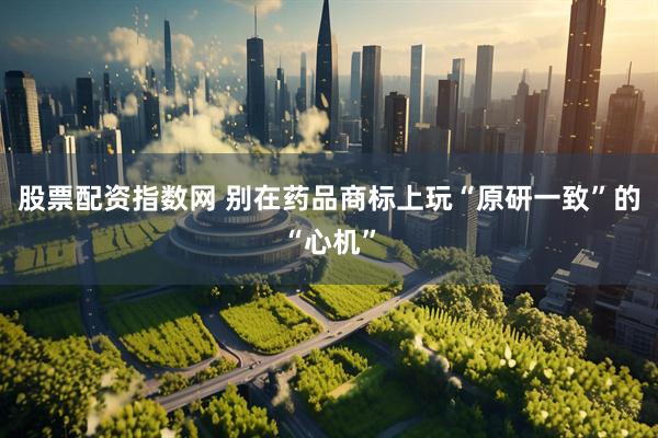股票配资指数网 别在药品商标上玩“原研一致”的“心机”